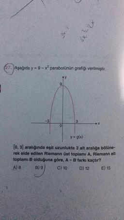 3
st
3x
(27. Aşağıda y = 9 - x? parabolünün grafiği verilmiştir.
AY
9
-3
3
X
0
y = g(x)
[0, 3) aralığında eşit uzunlukta 3 alt aralığa bölüne-
rek elde edilen Riemann üst toplamı A, Riemann alt
toplamı B olduğuna göre, A-B farkı kaçtır?
A) 8 B) 9 C) 10 D) 12
E) 15
