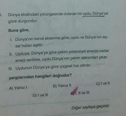 3. Dünya etrafındaki yörüngesinde dolanan bir uydu, Dünya'ya
göre durgundur.
Buna göre,
I. Dünya'nın kendi eksenine göre, uydu ve Dünya'nın açı-
sal hızları eşittir.
II. Uyduya, Dünya'ya göre çekim potansiyel enerjisi kadar
enerji verilirse, uydu Dünya'nın çekim alanından çıkar.
III. Uydunun Dünya'ya göre çizgisel hızı sıfırdır.
yargılarından hangileri doğrudur?
C) I ve II
A) Yalnız!
B) Yalnız II
D) I ve III
E) 1, Il ve III
Diğer sayfaya geçiniz.
