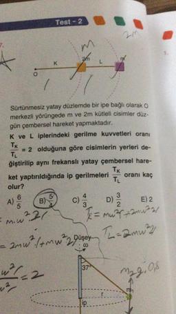 Test - 2
m
an
K
L
O.
Sürtünmesiz yatay düzlemde bir ipe bağlı olarak o
merkezli yörüngede m ve 2m kütleli cisimler düz-
gün çembersel hareket yapmaktadır.
K ve L iplerindeki gerilme kuvvetleri oranı
TK
= 2 olduğuna göre cisimlerin yerleri de-
TL
ğiştirilip aynı frekanslı yatay çembersel hare-
Tk
ket yaptırıldığında ip gerilmeleri
oranı kaç
TL
olur?
6
5
4
3
B)
D)
E) 2
5
3
A)
C)
m.w²21
= murmuar
amw², (+mw²2Düsey
mw2 Th=amu?
1374
w2/2
M29.08
ip