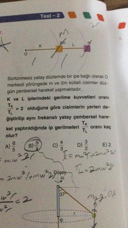 Test - 2
m
an
K
L
O.
Sürtünmesiz yatay düzlemde bir ipe bağlı olarak o
merkezli yörüngede m ve 2m kütleli cisimler düz-
gün çembersel hareket yapmaktadır.
K ve L iplerindeki gerilme kuvvetleri oranı
TK
= 2 olduğuna göre cisimlerin yerleri de-
TL
ğiştirilip aynı frekanslı yatay çembersel hare-
Tk
ket yaptırıldığında ip gerilmeleri
oranı kaç
TL
olur?
6
5
4
3
B)
D)
E) 2
5
3
A)
C)
m.w²21
= murmuar
amw², (+mw²2Düsey
mw2 Th=amu?
1374
w2/2
M29.08
ip
