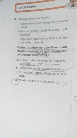 SÖZEL BÖLÜM
5. Gümrü Antlaşması'na göre;
• Ermenistan, Sevr Antlaşması'nı tanima-
yacak
• Kars ve çevresi TBMM Hükümeti'ne bl-
rakılacak
• Doğu sının Aras Nehri ve Çıldır Gölü hat-
tina kadar uzanacak.
Verilen maddelerine göre Gümrü Ant-
laşması'nın önemi ile ilgili aşağıdakiler-
den hangisi söylenemez?
A) TBMM Hükümeti siyasi bir başarı ka-
zanmıştır.
B) Ermenilerle yapılan savaş sona ermiştir.
C) Ermenistan, TBMM Hükûmeti'ni tani-
mıştır
D) Misakımilli'den ilk taviz verilmiştir.
tongue