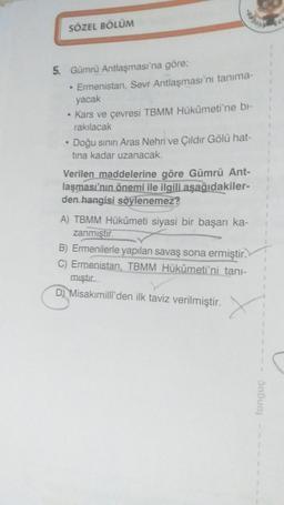 SÖZEL BÖLÜM
5. Gümrü Antlaşması'na göre;
• Ermenistan, Sevr Antlaşması'nı tanima-
yacak
• Kars ve çevresi TBMM Hükümeti'ne bl-
rakılacak
• Doğu sının Aras Nehri ve Çıldır Gölü hat-
tina kadar uzanacak.
Verilen maddelerine göre Gümrü Ant-
laşması'nın önemi ile ilgili aşağıdakiler-
den hangisi söylenemez?
A) TBMM Hükümeti siyasi bir başarı ka-
zanmıştır.
B) Ermenilerle yapılan savaş sona ermiştir.
C) Ermenistan, TBMM Hükûmeti'ni tani-
mıştır
D) Misakımilli'den ilk taviz verilmiştir.
tongue
