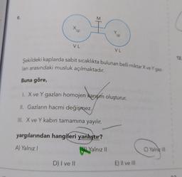 M
g
VL
VL
12
Şekildeki kaplarda sabit sıcaklıkta bulunan belli miktar X ve Yg
ları arasındaki musluk açılmaktadır.
Buna göre,
1. X ve Y gazları homojen karışım oluşturur.
II. Gazların hacmi değişmez.
III. X ve Y kabın tamamına yayılır.
yargılarından hangileri yanlıştır?
A) Yalnız!
B) Yalnız II
C) Yalniz III
D) I ve II
E) II ve III
