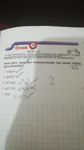 10
örnek
y=f(x) fonksiyonu orijine göre simetrik bir fonksiyon, y=g(x)
Tonksiyonu ise y eksenine göre simetrik bir fonksiyondur.
Buna göre, aşağıdaki fonksiyonlardan kaç tanesi orijine
göre simetriktir?
1. (fog)(x)
II. (gof)(x)
22
III. f(x2).g(x)
xx x
IV. 