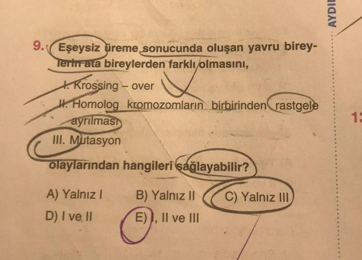 AYDIE
9. Eşeysiz üreme sonucunda oluşan yavru birey-
Tertirata bireylerden farklı olmasını,
1. Krossing - over
H. Homolog kromozomların birbirinden rastgele
ayrılmas)
III. Mutasyon
1
olaylarından hangileri sağlayabilir?
A) Yalnız
B) Yalnız II
C) Yalnız III