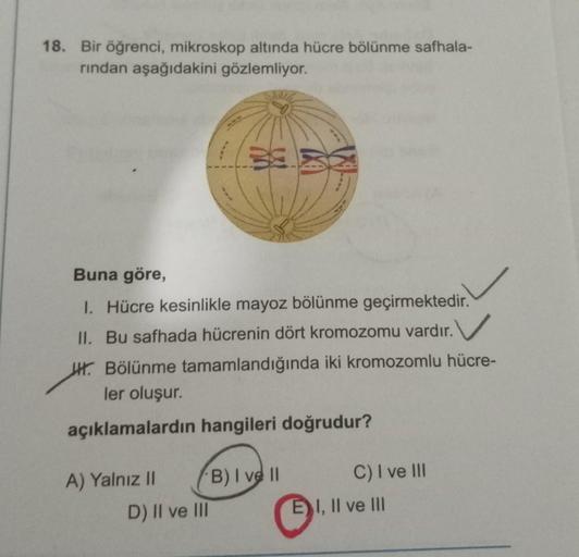 18. Bir öğrenci, mikroskop altında hücre bölünme safhala-
rindan aşağıdakini gözlemliyor.
Buna göre,
I. Hücre kesinlikle mayoz bölünme geçirmektedir.
II. Bu safhada hücrenin dört kromozomu vardır.
WH. Bölünme tamamlandığında iki kromozomlu hücre-
ler oluşu