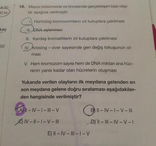 uk to
0 ta
18. Mayoz bölünmede ve öncesinde gerçekleşen bazı olay-
lar aşağıda verilmiştir.
1. Homolog kromozomların zıt kutuplara çekilmesi
kaç
Hona
II. DNA eşlenmesi
III. Kardeş kromatitlerin zıt kutuplara çekilmesi
50
IV. krosing - over sayesinde gen de