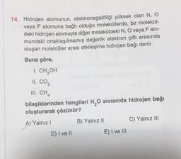 14. Hidrojen atomunun, elektronegatifliği yüksek olan N, O
veya F atomuna bağlı olduğu moleküllerde, bir molekül-
deki hidrojen atomuyla diğer moleküldeki N, O veya F ato-
mundaki ortaklaşılmamış değerlik elektron çifti arasında
oluşan moleküller arası etkileşime hidrojen bağı denir.
Buna göre,
I. CH,
OH
II. CO2
III. CHA
bileşiklerinden hangileri H, 0 sivisinda hidrojen bağı
oluşturarak çözünür?
AXYalnız
B) Yalnız II
C) Yalnız III
D) I ve II
E) I ve III