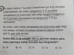 20. Bir salça üreticisi 1 kg salça üretebilmek için 6 kg domates
kullanmaktadır. Bu üretici. kilogramını 2 TL'ye aldığı
domateslerin bir kısmından elde ettiği salçanın kilogramını
20 TL'ye kalan domateslerin ise kilogramini 3 TL'ye
satmaktadır.
Bu üretici, satın aldığı domateslerin bir kısmından elde ettiği
tüm salçayı ve kalan domatesin tamamını satarak toplam
630 TL gelir elde etmiştir.
Üretici 630 TL'lik satıştan 250 TL kar elde ettiğine göre,
salça yapmayıp sattığı domates kaç kilogramdır?
A) 16
B) 15
C) 14
D) 12
E) 10