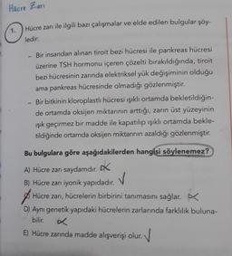 Hucre Zari
1.
Hücre zarı ile ilgili bazı çalışmalar ve elde edilen bulgular şöy-
ledir:
Bir insandan alınan tiroit bezi hücresi ile pankreas hücresi
üzerine TSH hormonu içeren çözelti bırakıldığında, tiroit
bezi hücresinin zarında elektriksel yük değişiminin olduğu
ama pankreas hücresinde olmadığı gözlenmiştir.
Bir bitkinin kloroplastlı hücresi ışıklı ortamda bekletildiğin-
de ortamda oksijen miktarının arttığı, zarın üst yüzeyinin
ışık geçirmez bir madde ile kapatılıp ışıklı ortamda bekle-
tildiğinde ortamda oksijen miktarının azaldığı gözlenmiştir.
Bu bulgulara göre aşağıdakilerden hangisi söylenemez?
A) Hücre zarı saydamdır.
*
B) Hücre zarı iyonik yapıdadır.
✓
A Hücre zarı, hücrelerin birbirini tanımasını sağlar.
D) Aynı genetik yapıdaki hücrelerin zarlarında farklılık buluna-
bilir.
E) Hücre zarında madde alışverişi olur. V
