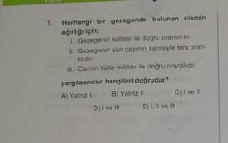 1. Herhangi bir gezegende bulunan cismin
ağırlığı için:
Gezegenin kütlesi ile doğru orantilidir.
11. Gezegenin yan çapının karesiyle ters oran.
tilidir
III Cismin kütle miktan ile doğru orantılıdır.
yargılanından hangileri doğrudur?
A) Yalnzl B) Yalnız II C) I ve II
D) I ve III E) I, II ve III
