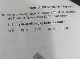 2010 - ALES Sonbahar / Sayısal-2
28. Bir kuru yemişçi, bademin kilosunu 20 TL'ye satarsa
150 TL kâr, 15 TL'ye satarsa 50 TL zarar ediyor.
Bu kuru yemişçinin kaç kg bademi vardır?
A) 30 B) 32 C) 35 D) 40 E) 45
