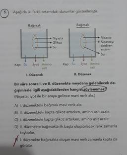 5.
Aşağıda iki farklı ortamdaki durumlar gösterilmiştir.
Bağırsak
Bağırsak
Nişasta
Glikoz
Su
Nişasta
Nişastay
sindiren
enzim
Su
+
Kap: Su
İyot Amino
asit
Kap: Su
İyot Amino
asit
1. Düzenek
II. Düzenek
Bir süre sonra I. ve II. düzenekte meydana gelebilecek de-
ğişimlerle ilgili aşağıdakilerden hangisi
söylenemez?
(Nişasta, iyot ile bir araya gelince mavi renk alır.)
A) I. düzenekteki bağırsak mavi renk alır.
B) II. düzenekteki kapta glikoz artarken, amino asit azalır.
C) I. düzenekteki kapta glikoz artarken, amino asit azalır.
D) II. düzenekte bağırsakta ilk başta oluşabilecek renk zamanla
kaybolur.
1. düzenekte bağırsakta oluşan mavi renk zamanla kapta da
görülür.