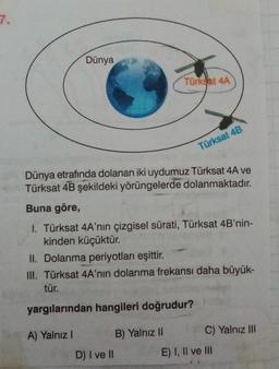 7.
Dünya
Türkyat 4A
Türksat 4B
Dünya etrafında dolanan iki uydumuz Türksat 4A ve
Türksat 4B şekildeki yörüngelerde dolanmaktadır.
Buna göre,
1. Türksat 4A'nın çizgisel sürati, Türksat 4B'nin-
kinden küçüktür.
II. Dolanma periyotları eşittir.
III. Türksat 4A'nın dolanma frekansı daha büyük-
tür.
yargılarından hangileri doğrudur?
A) Yalnız!
B) Yalnız II C) Yalnız III
D) I ve II
E) I, II ve III