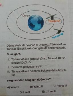 7.
Dünya
Türkyat 4A
Türksat 4B
Dünya etrafında dolanan iki uydumuz Türksat 4A ve
Türksat 4B şekildeki yörüngelerde dolanmaktadır.
Buna göre,
1. Türksat 4A'nın çizgisel sürati, Türksat 4B'nin-
kinden küçüktür.
II. Dolanma periyotları eşittir.
III. Türksat 4A'nın dolanma frekansı daha büyük-
tür.
yargılarından hangileri doğrudur?
A) Yalnız!
B) Yalnız II C) Yalnız III
D) I ve II
E) I, II ve III
