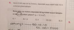 6. Gücü 2 kW olan bir su motoru, depodaki suyu sabit hızla 10 m
yukarıya çıkarmaktadır.
Buna göre, su motoru depodaki 50 kg kütleli suyun tamami-
ni kaç s de yukarı çıkarır? (g = 10 m/s2)
A) 1
B) 1,5
C) 2
D) 2,5
E) 3
9.
potangh
50.10.10
50.100 = 5000
min
