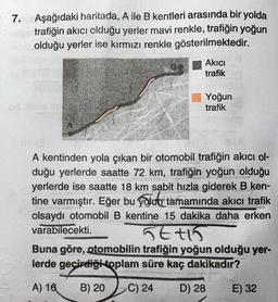 7. Aşağıdaki haritada, A ile B kentleri arasında bir yolda
trafiğin akıcı olduğu yerler mavi renkle, trafiğin yoğun
olduğu yerler ise kırmızı renkle gösterilmektedir.
Akici
trafik
Yoğun
trafik
A kentinden yola çıkan bir otomobil trafiğin akıcı ol-
duğu yerlerde saatte 72 km, trafiğin yoğun olduğu
yerlerde ise saatte 18 km sabit hızla giderek B ken-
tine varmıştır. Eğer bu yolu tamamında akıcı trafik
olsaydı otomobil B kentine 15 dakika daha erken
varabilecekti.
Stto
Buna göre, otomobilin trafiğin yoğun olduğu yer-
lerde geçirdiği toplam süre kaç dakikadır?
A) 16
B) 20
C) 24
D) 28
E) 32