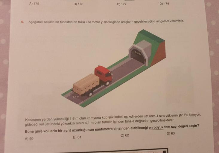 A) 175
B) 176
C) 177
D) 178
6.
Aşağıdaki şekilde bir tünelden en fazla kaç metre yüksekliğinde araçların geçebileceğine ait görsel verilmiştir.
4.10 m
1,6 m
Kasasının yerden yüksekliği 1,6 m olan kamyona küp şeklindeki eş kolilerden üst üste 4 sıra yüklenm