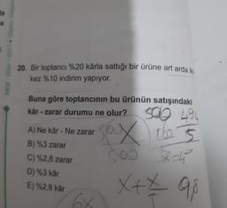 Ba
MEB 2020 2021 - Olome
20. Bir toptancı %20 kârla sattığı bir ürüne art arda iki
kez %10 indirim yapıyor.
Buna göre toptancının bu ürünün satışındaki
kar - zarar durumu ne olur?
A) Ne kâr - Ne zarar
B) %3 zarar
C) %2,8 zarar
D) %3 kar
E) %2,8 kar
sco 494
sex the 3
SO 204
X+7 98
64