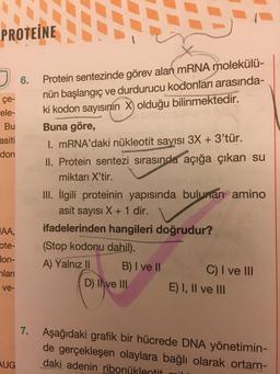 PROTEINE
6.
Protein sentezinde görev alan mRNA molekülü-
nün başlangıç ve durdurucu kodonları arasında-
ki kodon sayısının X) olduğu bilinmektedir.
çe-
rele-
Bu
asiti
don
Buna göre,
I. mRNA'daki nükleotit sayısı 3X + 3'tür.
II. Protein sentezi sırasında açığa çıkan su
miktarı X'tir.
III. İlgili proteinin yapısında bulunan amino
asit sayısı X + 1 dir.
JAA.
ote-
lon-
hlari
ifadelerinden hangileri doğrudur?
(Stop kodonu dahil).
A) Yalnız II B) I ve II C) I ve III
D) Ive III
E) I, II ve III
ve-
7. Aşağıdaki grafik bir hücrede DNA yönetimin-
de gerçekleşen olaylara bağlı olarak ortam-
daki adenin ribonükleotit
AUG