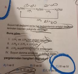 3.
H2O(K)
Creo
AH
H2O(S)
H2O(g)
AH2
AH3 euzo
Suyun hal değişimi ve bu hal değişimlerinin entalpi değişim
lerinden bazıları yukarıda verilmiştir.
Buna göre,
I. AH, ve A Hy'nin değeri negatiftir
II. AH2 = H, + H2'dir.
III. AH, suyun kıragılaşma entalpisidir.
IV. Suyun donma entalpisi --Ath'e eşittir
yargılarından hangileri doğrudy
A) I ve II
B) II ve III
DTI, III ve IV
C) III ve IV
E) I, II vel
