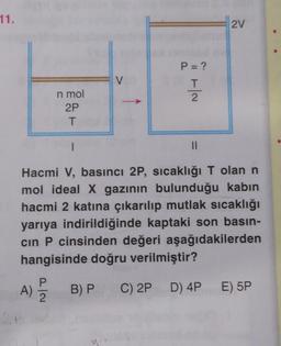 11.
2V
P = ?
V
Ha
T
2
n mol
2P
T
1
II
Hacmi V, basıncı 2P, sıcaklığı T olan n
mol ideal X gazının bulunduğu kabin
hacmi 2 katına çıkarılıp mutlak sıcaklığı
yarıya indirildiğinde kaptaki son basın-
cin P cinsinden değeri aşağıdakilerden
hangisinde doğru verilmiştir?
A)
2
B) PC) 2P D) 4P
E) 5P