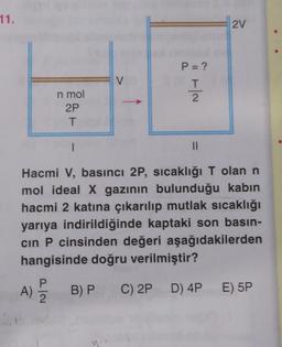 11.
2V
P = ?
V
Ha
T
2
n mol
2P
T
1
II
Hacmi V, basıncı 2P, sıcaklığı T olan n
mol ideal X gazının bulunduğu kabin
hacmi 2 katına çıkarılıp mutlak sıcaklığı
yarıya indirildiğinde kaptaki son basın-
cin P cinsinden değeri aşağıdakilerden
hangisinde doğru verilmiştir?
A)
2
B) PC) 2P D) 4P
E) 5P
