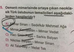 5. Osmanlı mimarisinde ortaya çıkan neokla-
sik Türk üslubunun temsilcileri aşağıdaki-
lerden hangileridir?
A) Mimar Sinan - Sedefkâr Mehmet Ağa
B) Mimar Kemalettin - Mimar Vedat
C) Hacı Emin Paşa - Sarkis Balyan
D) Nikolas Balyan - Mimar Sinan
E) Ali Talat Bey - Vedat Tek