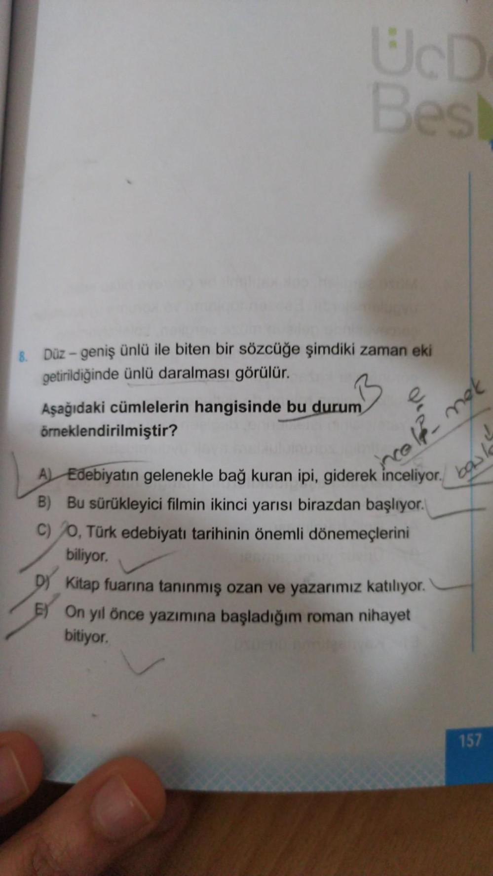 Üco
Bes
8. Düz - geniş ünlü ile biten bir sözcüğe şimdiki zaman eki
getirildiğinde ünlü daralması görülür.
Aşağıdaki cümlelerin hangisinde bu durum
örneklendirilmiştir?
incold nek
bow
A) Edebiyatın gelenekle bağ kuran ipi, giderek inceliyor.
B) Bu sürükley