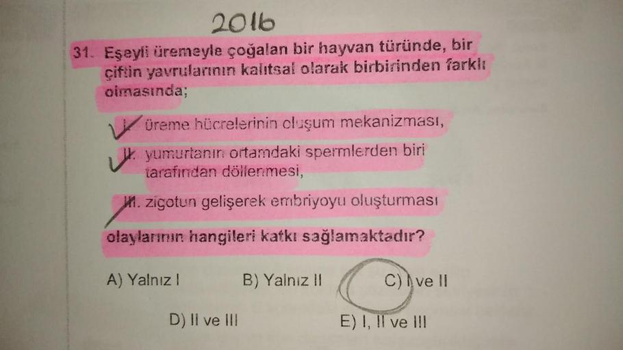 2016
31. Eşeyli üremeyle çoğalan bir hayvan türünde, bir
çiftin yavrularının kalıtsal olarak birbirinden farklı
olmasında;
Würeme hücrelerinin oluşum mekanizması,
yumurtanın ortamdaki spermlerden biri
tarafından döllenmesi,
21. zigotun gelişerek embriyoyu