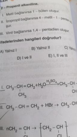 2- Propenil alkeniline,
1. Metil bağlanırsa 1 -büten oluşur.
II. izopropil bağlanırsa 4-metil-1-perten
şur.
III. Vinil bağlanırsa 1,4 - pentadien oluşur.
ifadelerinden hangileri doğrudur?
B) Yalnız 11
C) Yalnizi
A) Yalnız 1
E) I, II ve III
D) I ve II
A CH₃-CH
1. CH -CH=CH, +4,0 4,50
CH
CHZ
II. CH3 - CH = CH2 + HBr + CH3-CH
III. nCH = CH →
(CH₂ - CH
CI
