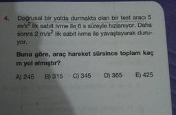 4.
Doğrusal bir yolda durmakta olan bir test aracı 5
m/s2 lik sabit ivme ile 6 s süreyle hızlanıyor. Daha
sonra 2 m/s2 lik sabit ivme ile yavaşlayarak duru-
yor.
Buna göre, araç hareket sürsince toplam kaç
m yol almıştır?
A) 245
B) 315
C) 345
D) 365
E) 425