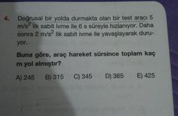 4.
Doğrusal bir yolda durmakta olan bir test aracı 5
m/s2 lik sabit ivme ile 6 s süreyle hızlanıyor. Daha
sonra 2 m/s2 lik sabit ivme ile yavaşlayarak duru-
yor.
Buna göre, araç hareket sürsince toplam kaç
m yol almıştır?
A) 245
B) 315
C) 345
D) 365
E) 425
