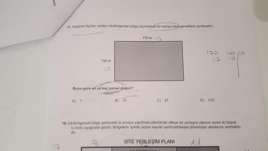 inir-
17. Aşağıda ölçüleri verilen dikdörtgensel bölge biçimindeki bir bahçe kare parsellere ayrılacaktır.
170 m
120
.
100 m
12
IO
Buna göre en az kaç parsel oluşur?
A) 7
B) 10
C) 27
D) 170
18. Dikdörtgensel bölge şeklindeki bi arsaya yapılması planlanan s
