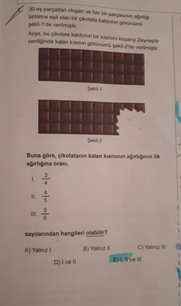30 eş parçadan oluşan ve her bir parçasının ağırlığı
birbirine eşit olan bir çikolata kalıbının görünümü
şekil-1'de verilmiştir.
Ayşe, bu çikolata kalıbının bir kısmını koparıp Zeynep'e
verdiğinde kalan kısmın görünümü şekil-2'de verilmiştir.
Şekil-1
Şekil-2
Buna göre, çikolatanın kalan kısmının ağırlığının ilk
ağırlığına orani,
3
1.
4
II.
mit also
4
5
III.
5
6
i
L
6
sayılarından hangileri olabilir?
1
A) Yalnız
B) Yalnız 11
C) Yalnız III
5
A
D) I ve 11
E) I, II ve III