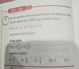 2017 / LYS
3.) Gerçel sayılar kümesi üzerinde bir f fonksiyonu, her x)
gerçel sayısı için n tam sayı olmak üzere,
f(x) = x - n, xe [n, n+1)
biçiminde tanımlanıyor.
Buna göre,
f(1) + fl
7
3
+
13
6
toplamı kaçtır?
1
2
A)
B)
2
3
C)
7 D) 1
D) 1 E) 2
