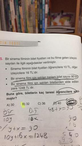 TİK TESTE
5. Bir sinema filminin bilet fiyatları ve bu filme gelen izleyici
sayıları ile ilgili aşağıdakiler verilmiştir.
Sinema filminin bilet fiyatları öğrencilere 10 TL, diğer
izleyicilere 16 TL'dir.
Bir sinema filmi icin satılan toplam bilet sayısı 90'