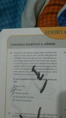 EDEBİYA
TANZİMAT EDEBİYATI II. DÖNEM
16.
13. Pederin kırk altı yaşında olduğu halde irtihalinde, ben
tahminen sekiz yaşında idim. Kıyafeti hâlâ gözümün
önündedir. Orta boylu, geniş omuzlu, kaviü'lbünye, bü-
yücek başlı, değirmi çehreli, kalınca kara kaşlı, ela göz-
lū, irice kara bryıklı, beyaz tenli, mehibü's-sima. Başına
giydiği büyük Tunus fesin üzerine büyücek bir yeme-
ni sarar. Geniş göğsüni scçe kapayabilen kaytan ve
sırma işlemeli çuha yeleka düğmelerin kısm-u küllisi
hemen yaz kış çözük bulunur.
1
Bu parça aşağıdaki eserlerin ha sinden alınmış ola-
bilir?
Bunlar Odur
ruzan
Tahrib-i Harabat
D) Avrupa'da Bir Cevelan
) Ömer'in Çocukluğu
14.
- tarafından kaleme alınan --- adlı eser, edebiyatımız-
da Batılamda ilk pastoral sa örneklerini icerin