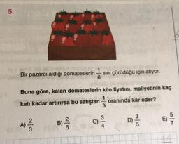 5.
Bir pazarcı aldığı domateslerin sini çürüdüğü için atıyor.
6
Buna göre, kalan domateslerin kilo fiyatini, maliyetinin kaç
1
katı kadar artırırsa bu satıştan oranında kâr eder?
3
C
)
E)
2
B)
5
DO
)
A)
