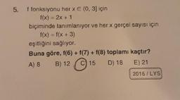 5.
f fonksiyonu her x E (0, 3) için
f(x) = 2x + 1
biçiminde tanımlanıyor ve her x gerçel sayısı için
f(x) = f(x + 3)
eşitliğini sağlıyor.
Buna göre, f(6) + f(7) + f(8) toplamı kaçtır?
A) 8 B) 12 C) 15 D) 18 E) 21
2016/LYS
