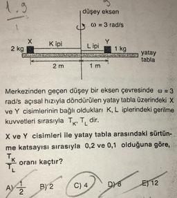 düşey eksen
1.
a) = 3 rad/s
Kipi
Y
X
2 kg
2.ME
Lipi
1 kg
SCHE Yatay
yatay
tabla
2 m
1 m
Merkezinden geçen düşey bir eksen çevresinde w = 3
radís açısal hızıyla döndürülen yatay tabla üzerindeki X
ve Y cisimlerinin bağlı oldukları K, L iplerindeki gerilme
kuvvetleri sırasıyla TK, T, dir.
X ve Y cisimleri ile yatay tabla arasındaki sürtün.
me katsayısı sırasıyla 0,2 ve 0,1 olduğuna göre,
T.
oranı kaçtır?
Shop
A)
B) 2
C) 4
D) 8
Not
E) 12
