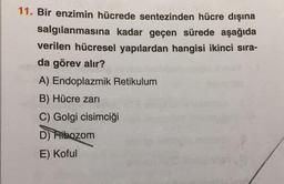 11. Bir enzimin hücrede sentezinden hücre dışına
salgılanmasına kadar geçen sürede aşağıda
verilen hücresel yapılardan hangisi ikinci sıra-
da görev alır?
A) Endoplazmik Retikulum
B) Hücre zari
C) Golgi cisimciği
D) Ribozom
E) Koful