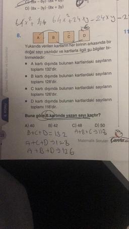 C 8x - y)
D) (8x - 3y). (8x + 3y)
64x² 4 64x+24xy – 24x4-2
11
8.
A
B
Cebirsel İfadeler ve Özdeşlikler
Yukarıda verilen kartların her birinin arkasında bir
doğal sayı yazılıdır ve kartlarla ilgili şu bilgiler bi-
linmektedir.
A kartı dışında bulunan kartlardaki sayıların
toplamı 132'dir.
B kartı dışında bulunan kartlardaki sayıların
toplamı 128'dir.
- C kartı dışında bulunan kartlardaki sayıların
toplamı 126'dır.
D kartı dışında bulunan kartlardaki sayıların
toplamı 118'dir.
6. KONU
Buna göre B kartında yazan sayı kaçtır?
28
A) 40 B) 42 C) 48 D) 50
B+C+D=132
A+B+C - 118
ATC+D - 128
Matematik Soruları Çanta'da
A + B +D - 126