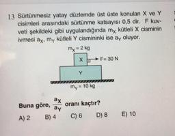 13 Sürtünmesiz yatay düzlemde üst üste konulan X ve Y
cisimleri arasındaki sürtünme katsayısı 0,5 dir. F kuv-
veti şekildeki gibi uygulandığında my kütleli X cisminin
ivmesi ay, my kütleli Y cismininki ise ay oluyor.
my = 2 kg
F= 30 N
Y
my= 10 kg
ax
Buna göre,
ay
oranı kaçtır?
B) 4
A) 2
C) 6
D) 8
E) 10
