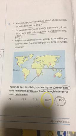 8.
Kızılçam ağaçları ve maki bitki örtüsü altında özellikle
de kalkerler üzerinde oluşur.
Bu toprakların en önemli özelliği, bileşiminde çok mik-
tarda demir oksit bulunduğundan kırmızı renkli olma-
sidir.
Organik madde miktarının az olduğu bu topraklar, ge-
nellikle kalker üzerinde geliştiği için kireç yönünden
zengindir.
TV
0°
Ekvator
Yukarıda bazı özellikleri verilen toprak türünün hari-
tada numaralandırılan alanlardan hangisinde görül-
mesi beklenmez?
A) I
B) ||
c) II D) IV
E) V
Diğer sayfaya
geçiniz.
SUND