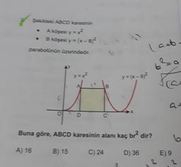 Sekideki ABCD karesinin
A koşesi y=x?
B köşesi y = (x-82
parabolunun üzerindedir.
(ano
}
68
y=x?
y = (x - )2
re
B
c
a
X
D
C
Buna göre, ABCD karesinin alanı kaç br? dir?
6
A) 16
B) 15
C) 24
D) 36
E) 9
2
