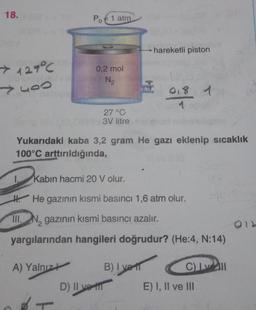 18.
Po € 1 atm
hareketli piston
> 127°C
yoo
0,2 mol
N2
018 1
27 °C
3V litre
Yukarıdaki kaba 3,2 gram He gazı eklenip sıcaklık
100°C arttırıldığında,
1.
Kabin hacmi 20 V olur.
H. He gazının kısmi basıncı 1,6 atm olur.
III. N, gazının kısmi basıncı azalır.
yargılarından hangileri doğrudur? (He:4, N:14)
A) Yalnızt B) I vel
Cell
D) II vill E) I, II ve III