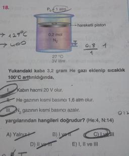 18.
Po € 1 atm
hareketli piston
> 127°C
yoo
0,2 mol
N2
018 1
27 °C
3V litre
Yukarıdaki kaba 3,2 gram He gazı eklenip sıcaklık
100°C arttırıldığında,
1.
Kabin hacmi 20 V olur.
H. He gazının kısmi basıncı 1,6 atm olur.
III. N, gazının kısmi basıncı azalır.
yargılarından hangileri doğrudur? (He:4, N:14)
A) Yalnızt B) I vel
Cell
D) II vill E) I, II ve III
