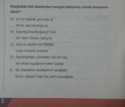 Aşağıdaki ikili dizelerden hangisi bitmemiş cümle durumun-
dadır?
A) Al bir kalpak giymişti al
Al bir ata binmişti al
B) İstanbul'da Boğaziçi'nde
Bir fakir Orhan Veli'yim
C) Gönül verdim bir fidana
Uzar incecik incecik
D) Sazlıklardan yükselen içli bir ney
Ve ishak kuşlarının dem çekişi
E) Bu topraklar ecdadımın ocağıdır
Evim, köyüm hep bu yerin bucağıdır
5
5
