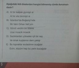 Aşağıdaki ikili dizelerden hangisi bitmemiş cümle durumun-
dadır?
A) Al bir kalpak giymişti al
Al bir ata binmişti al
B) İstanbul'da Boğaziçi'nde
Bir fakir Orhan Veli'yim
C) Gönül verdim bir fidana
Uzar incecik incecik
D) Sazlıklardan yükselen içli bir ney
Ve ishak kuşlarının dem çekişi
E) Bu topraklar ecdadımın ocağıdır
Evim, köyüm hep bu yerin bucağıdır
5
5
